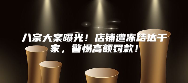 八宗大案曝光！店铺遭冻结达千家，警惕高额罚款！