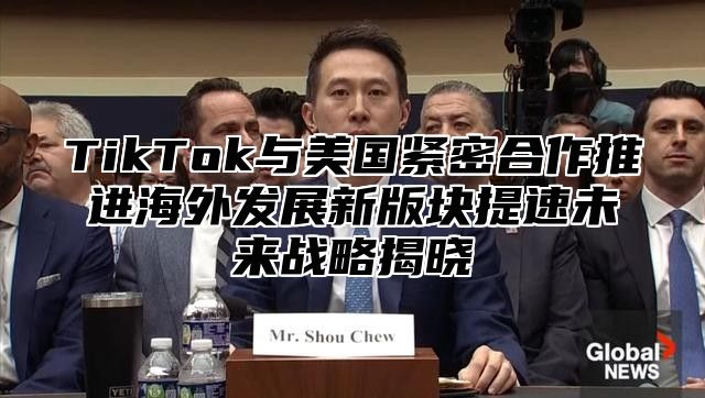 TikTok与美国紧密合作推进海外发展新版块提速未来战略揭晓