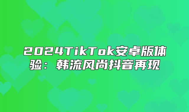 2025TikTok安卓版体验：韩流风尚抖音再现