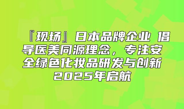 『现场』日本品牌企业②倡导医美同源理念，专注安全绿色化妆品研发与创新2025年启航
