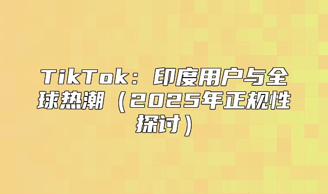 TikTok：印度用户与全球热潮2025年正规性探讨