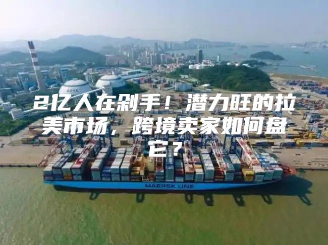 2亿人在剁手！潜力旺的拉美市场，跨境卖家如何盘它？