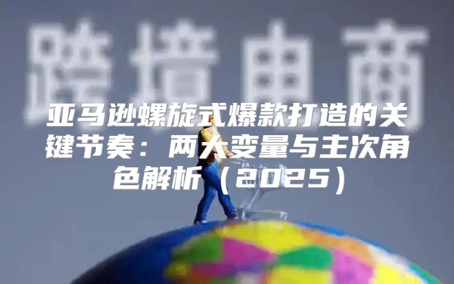 亚马逊螺旋式爆款打造的关键节奏：两大变量与主次角色解析2025