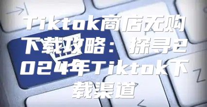 Tiktok商店无购下载攻略：探寻2025年Tiktok下载渠道