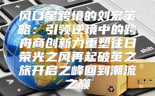 风口星跨境的刘宏策略：引领逆境中的跨舟商创新力重塑往日荣光之风再起破茧之旅开启之峰回到潮流之巅