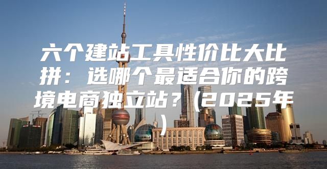 六个建站工具性价比大比拼：选哪个最适合你的跨境电商独立站？(2025年)