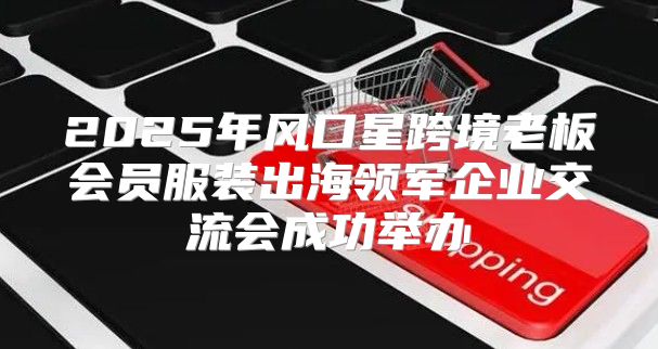 2025年风口星跨境老板会员服装出海领军企业交流会成功举办