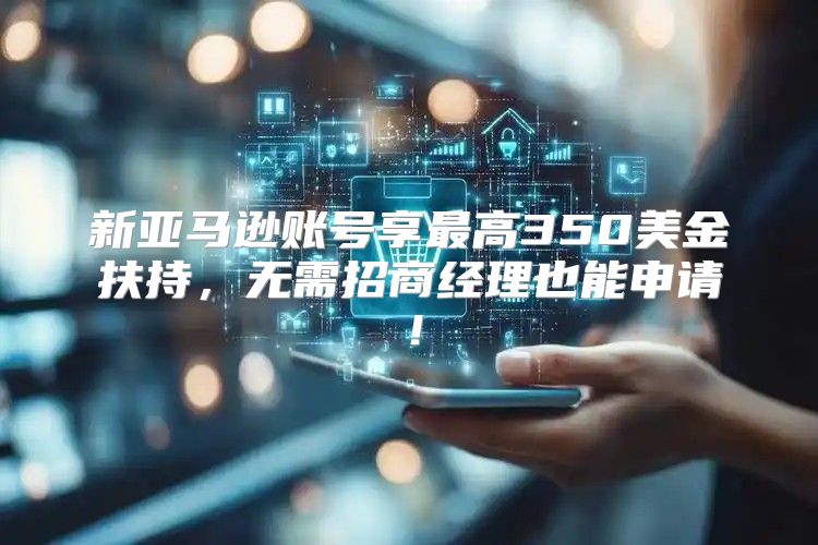 新亚马逊账号享最高350美金扶持，无需招商经理也能申请！