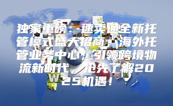独家重磅：速卖通全新托管模式盛大招商，海外托管业务中心，引领跨境物流新时代，抢先了解2025机遇！