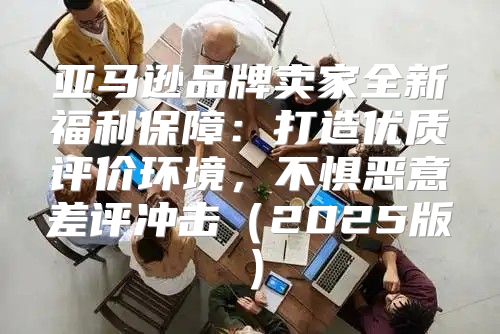 亚马逊品牌卖家全新福利保障：打造优质评价环境，不惧恶意差评冲击2025版