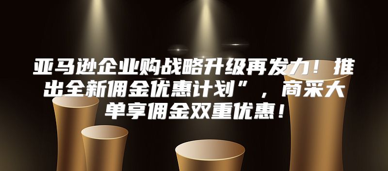 亚马逊企业购战略升级再发力！推出全新佣金优惠计划”，商采大单享佣金双重优惠！