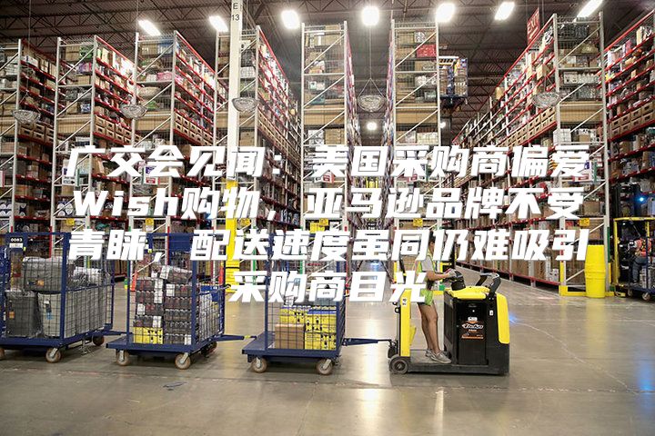 广交会见闻：美国采购商偏爱Wish购物，亚马逊品牌不受青睐，配送速度虽同仍难吸引采购商目光