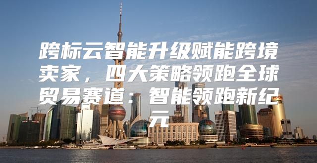 跨标云智能升级赋能跨境卖家，四大策略领跑全球贸易赛道：智能领跑新纪元