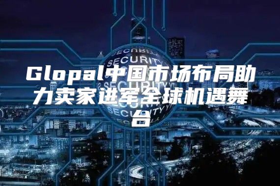 Glopal中国市场布局助力卖家进军全球机遇舞台
