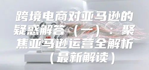 跨境电商对亚马逊的疑惑解答一：聚焦亚马逊运营全解析最新解读