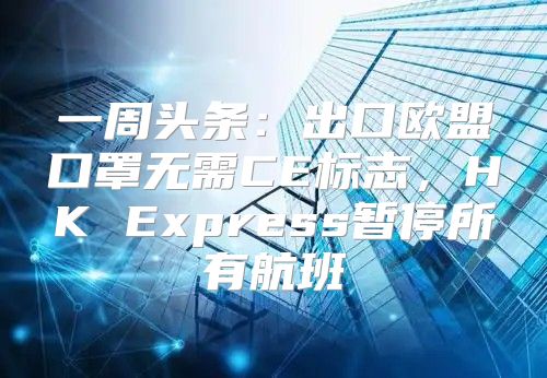 一周头条：出口欧盟口罩无需CE标志，HK Express暂停所有航班