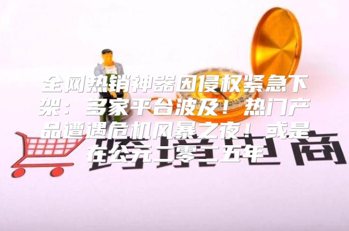 全网热销神器因侵权紧急下架：多家平台波及！热门产品遭遇危机风暴之夜！或是在公元二零二五年