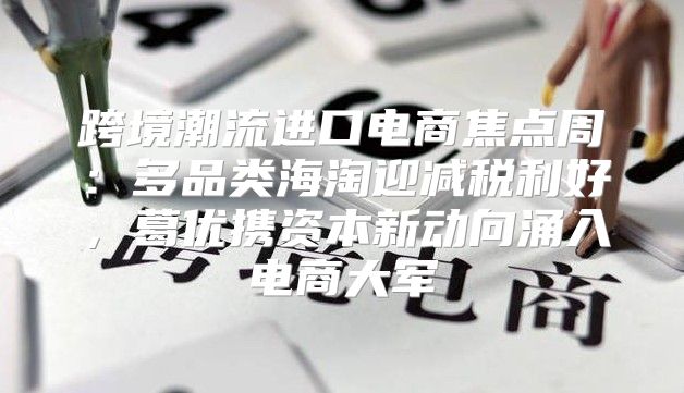 跨境潮流进口电商焦点周：多品类海淘迎减税利好，葛优携资本新动向涌入电商大军