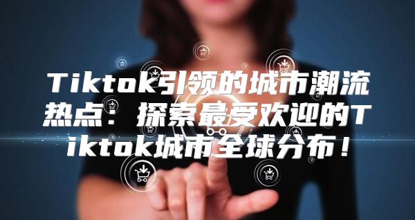 Tiktok引领的城市潮流热点：探索最受欢迎的Tiktok城市全球分布！