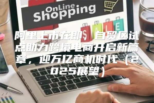 阿里上市在即，自贸区试点助力跨境电商开启新篇章，迎万亿商机时代2025展望