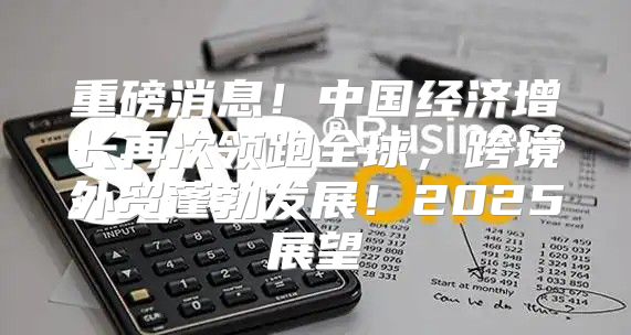 重磅消息！中国经济增长再次领跑全球，跨境外贸蓬勃发展！2025展望
