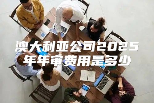 澳大利亚公司2025年年审费用是多少
