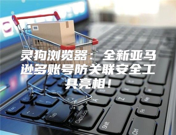 灵狗浏览器：全新亚马逊多账号防关联安全工具亮相！