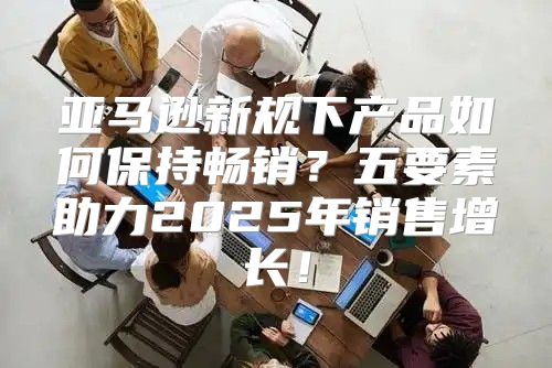 亚马逊新规下产品如何保持畅销？五要素助力2025年销售增长！