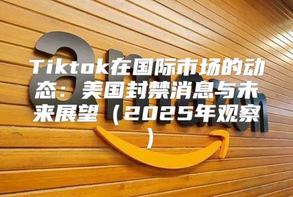 Tiktok在国际市场的动态：美国封禁消息与未来展望2025年观察