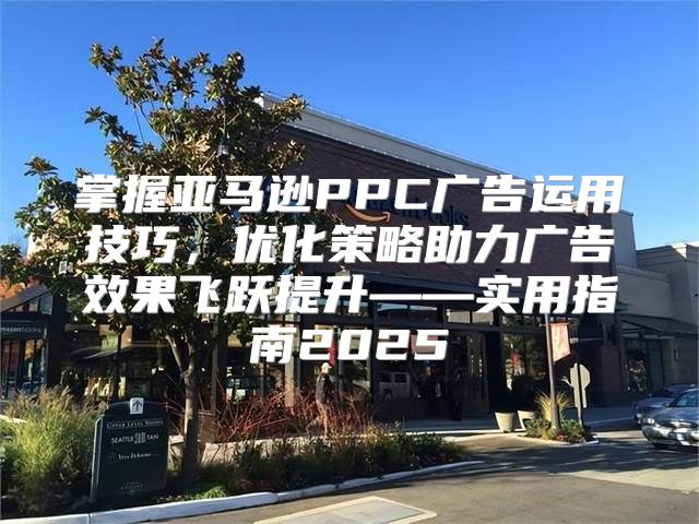 掌握亚马逊PPC广告运用技巧，优化策略助力广告效果飞跃提升——实用指南2025
