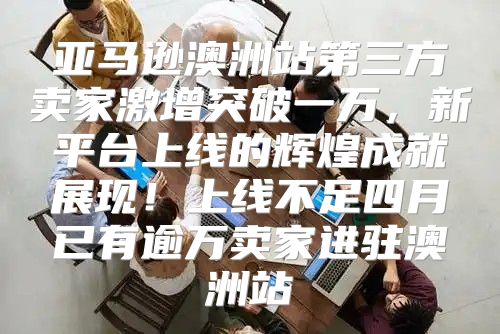 亚马逊澳洲站第三方卖家激增突破一万，新平台上线的辉煌成就展现！上线不足四月已有逾万卖家进驻澳洲站
