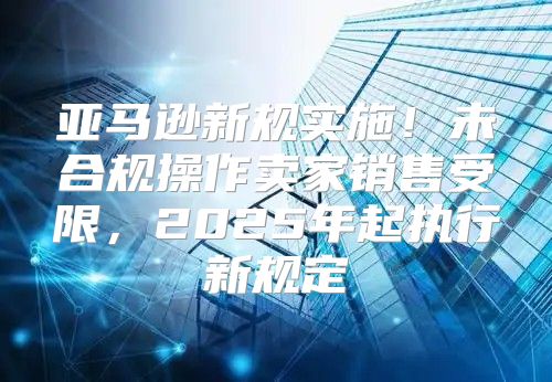 亚马逊新规实施！未合规操作卖家销售受限，2025年起执行新规定