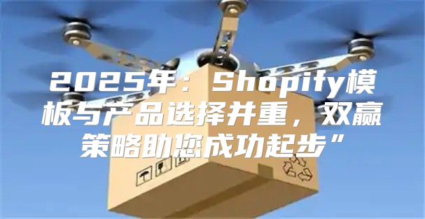 2025年：Shopify模板与产品选择并重，双赢策略助您成功起步”