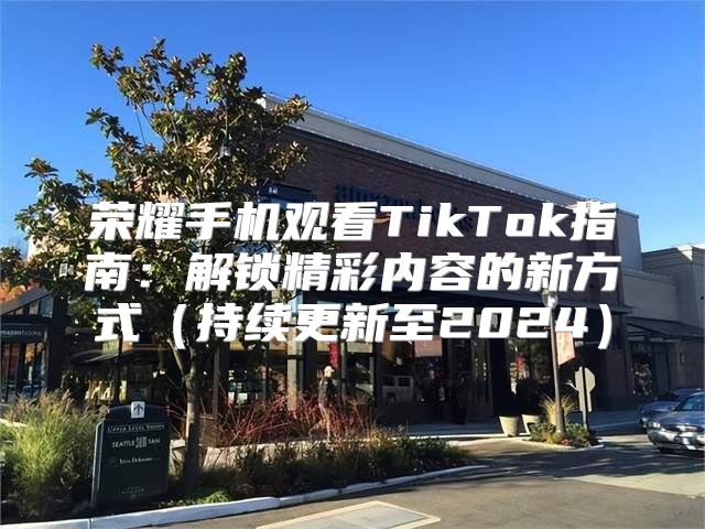 荣耀手机观看TikTok指南：解锁精彩内容的新方式持续更新至2025