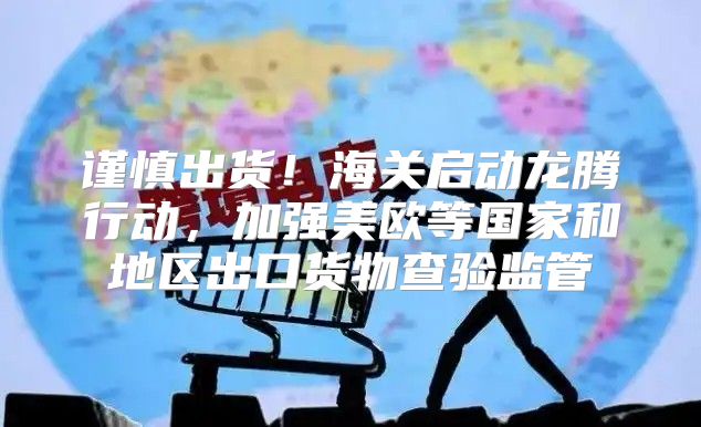 谨慎出货！海关启动龙腾行动，加强美欧等国家和地区出口货物查验监管