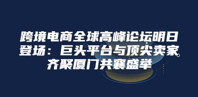 跨境电商全球高峰论坛明日登场：巨头平台与顶尖卖家齐聚厦门共襄盛举
