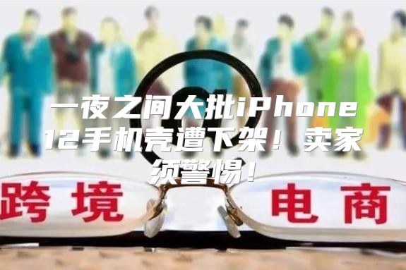 一夜之间大批iPhone12手机壳遭下架！卖家须警惕！