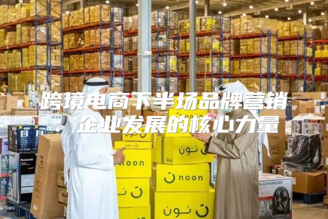 跨境电商下半场品牌营销：企业发展的核心力量
