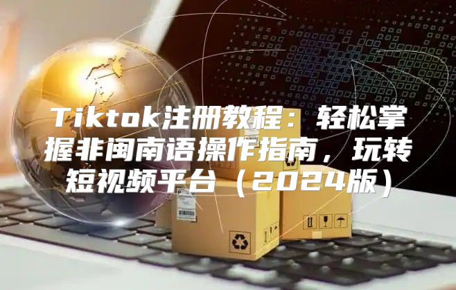 Tiktok注册教程：轻松掌握非闽南语操作指南，玩转短视频平台2025版