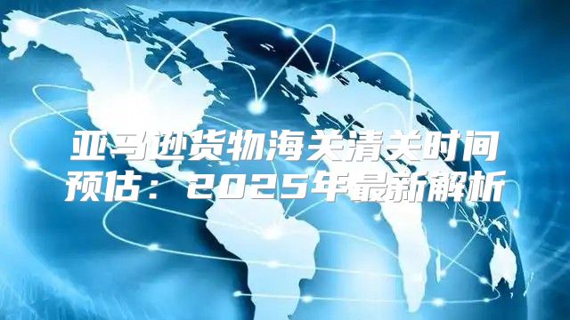 亚马逊货物海关清关时间预估：2025年最新解析