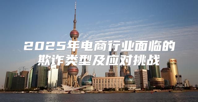 2025年电商行业面临的欺诈类型及应对挑战