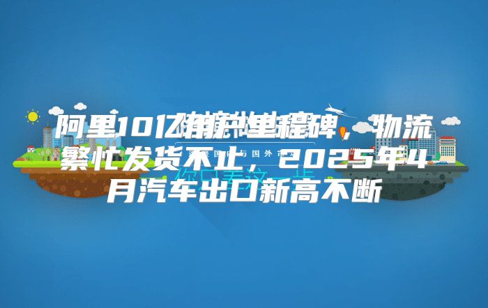 阿里10亿用户里程碑，物流繁忙发货不止，2025年4月汽车出口新高不断