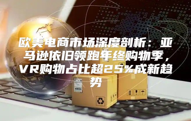 欧美电商市场深度剖析：亚马逊依旧领跑年终购物季，VR购物占比超25%成新趋势