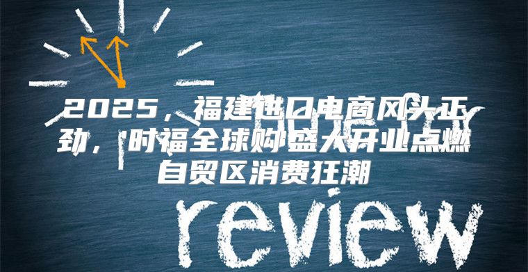 2025，福建进口电商风头正劲，'时福全球购'盛大开业点燃自贸区消费狂潮