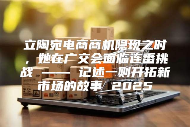 立陶宛电商商机隐现之时，她在广交会面临连番挑战 —— 记述一则开拓新市场的故事 2025