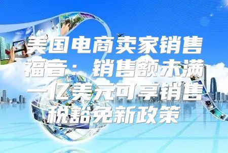 美国电商卖家销售福音：销售额未满一亿美元可享销售税豁免新政策