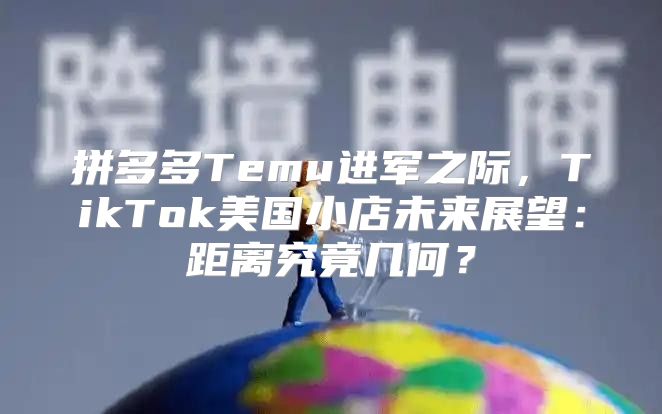 拼多多Temu进军之际，TikTok美国小店未来展望：距离究竟几何？