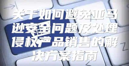 关于如何避免亚马逊安全问题及处理侵权产品销售的解决方案指南