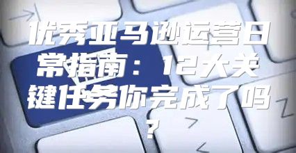 优秀亚马逊运营日常指南：12大关键任务你完成了吗？
