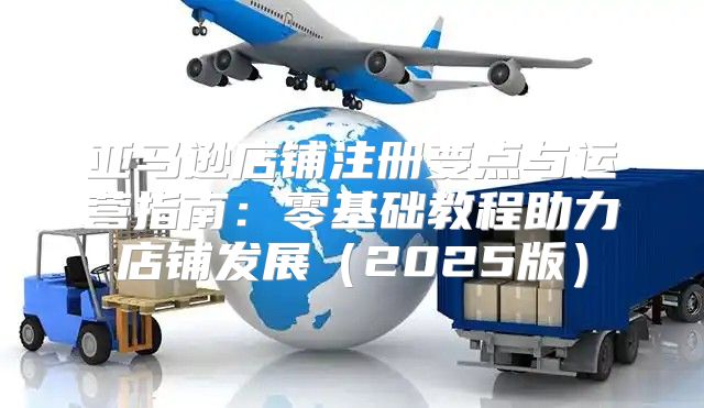 亚马逊店铺注册要点与运营指南：零基础教程助力店铺发展2025版